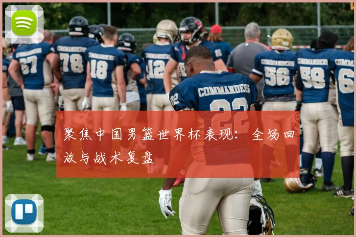 聚焦中国男篮世界杯表现：全场回放与战术复盘