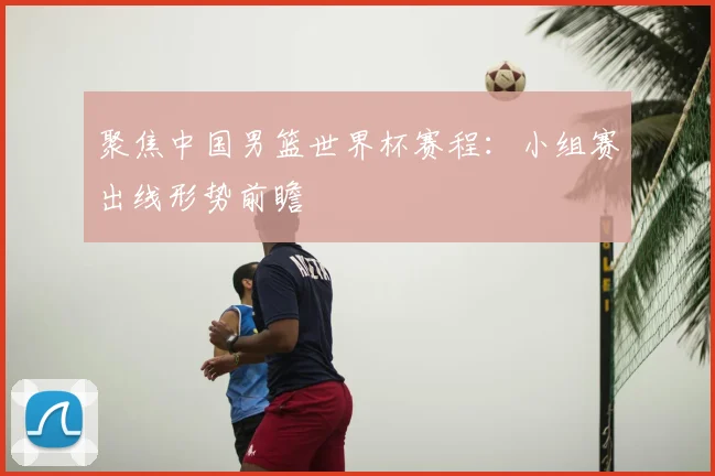 聚焦中国男篮世界杯赛程：小组赛出线形势前瞻