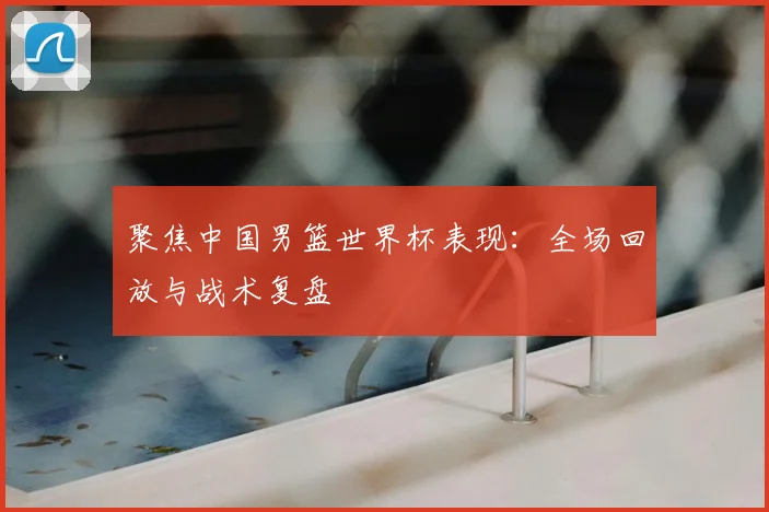 聚焦中国男篮世界杯表现：全场回放与战术复盘