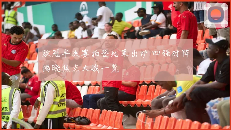 欧冠半决赛抽签结果出炉 四强对阵揭晓焦点大战一览