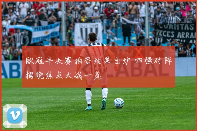 欧冠半决赛抽签结果出炉 四强对阵揭晓焦点大战一览